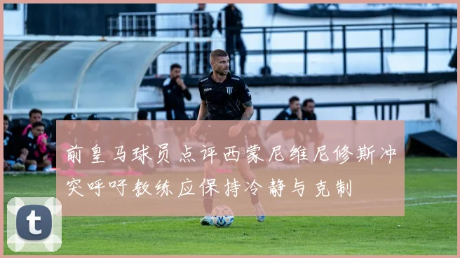 前皇马球员点评西蒙尼维尼修斯冲突呼吁教练应保持冷静与克制