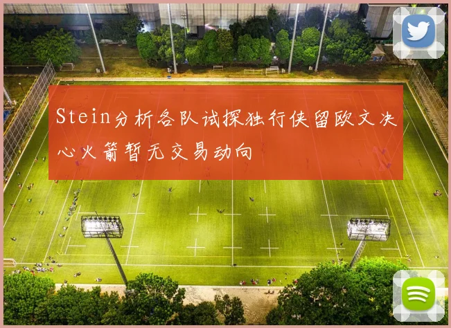 Stein分析各队试探独行侠留欧文决心火箭暂无交易动向