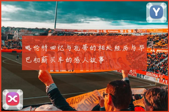 略伦特回忆与孔蒂的相处经历与毕巴初薪买车的感人故事