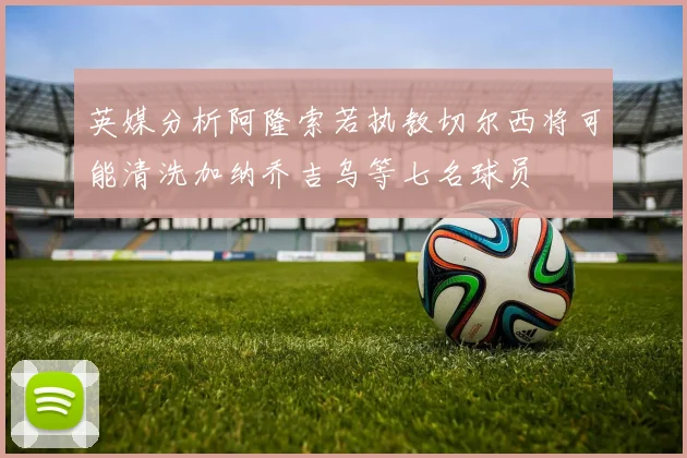 英媒分析阿隆索若执教切尔西将可能清洗加纳乔吉乌等七名球员