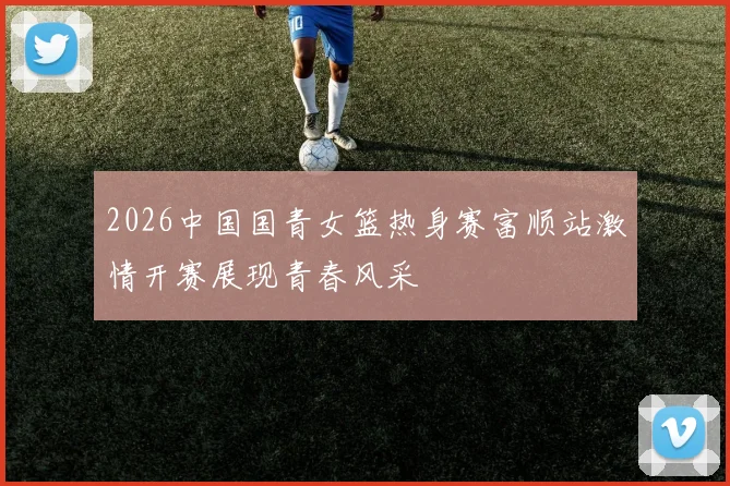 2026中国国青女篮热身赛富顺站激情开赛展现青春风采