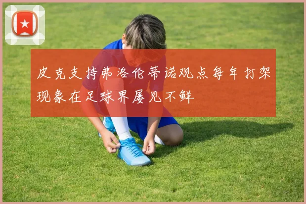 皮克支持弗洛伦蒂诺观点每年打架现象在足球界屡见不鲜