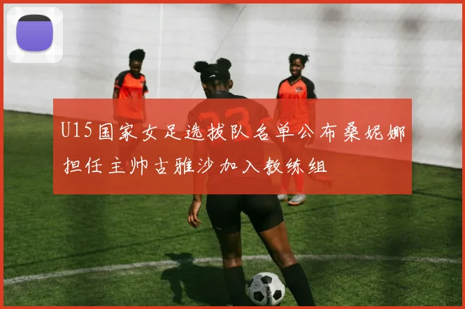 U15国家女足选拔队名单公布桑妮娜担任主帅古雅沙加入教练组