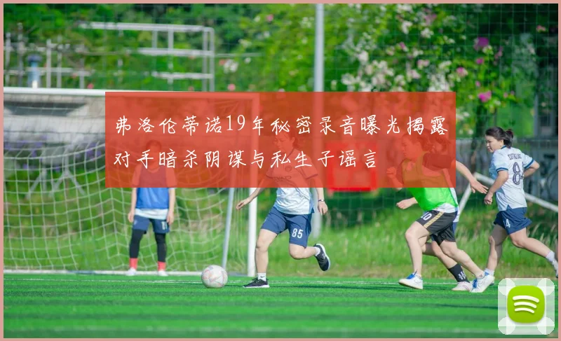 弗洛伦蒂诺19年秘密录音曝光揭露对手暗杀阴谋与私生子谣言