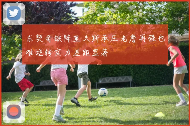 东契奇缺阵里夫斯承压老詹再强也难逆转实力差距显著