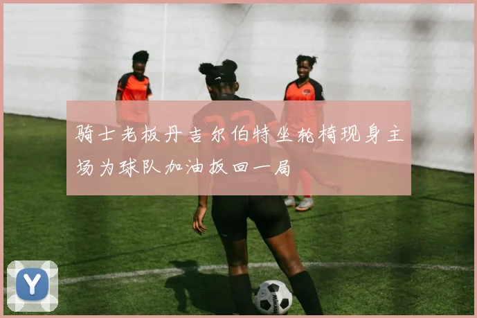 骑士老板丹吉尔伯特坐轮椅现身主场为球队加油扳回一局