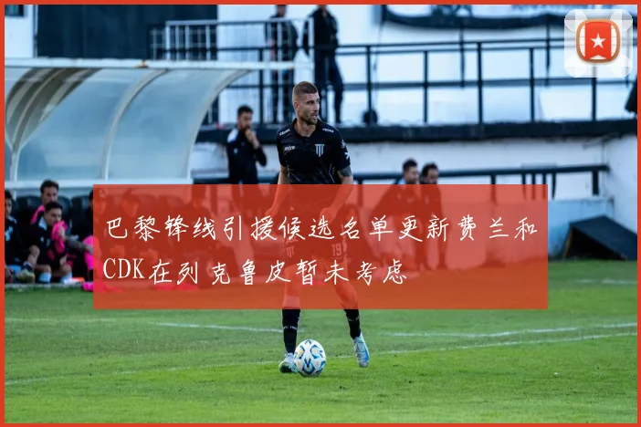 巴黎锋线引援候选名单更新费兰和CDK在列克鲁皮暂未考虑
