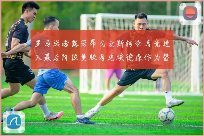 罗马诺透露若昂戈麦斯转会马竞进入最后阶段曼联考虑埃德森作为替代人选