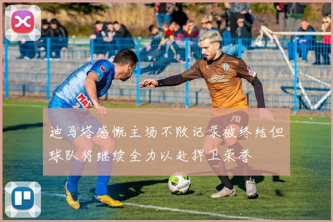 迪马塔感慨主场不败记录被终结但球队将继续全力以赴捍卫荣誉