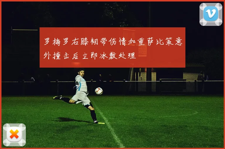 罗梅罗右膝韧带伤情加重萨比策意外撞击后立即冰敷处理