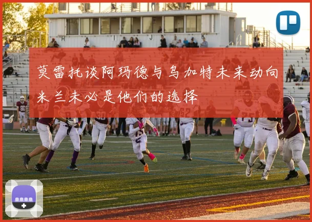 莫雷托谈阿玛德与乌加特未来动向米兰未必是他们的选择