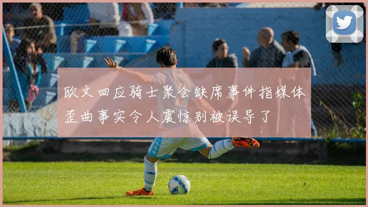 欧文回应骑士聚会缺席事件指媒体歪曲事实令人震惊别被误导了