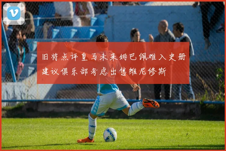 旧将点评皇马未来姆巴佩难入史册建议俱乐部考虑出售维尼修斯