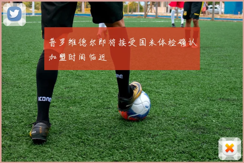 普罗维德尔即将接受国米体检确认加盟时间临近