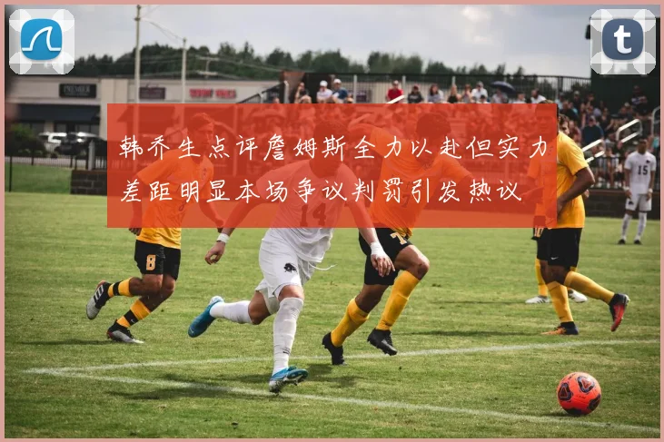 韩乔生点评詹姆斯全力以赴但实力差距明显本场争议判罚引发热议