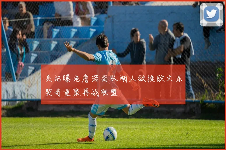 美记曝老詹若离队湖人欲换欧文东契奇重聚再战联盟