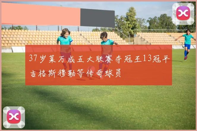 37岁莱万成五大联赛夺冠王13冠平吉格斯穆勒等传奇球员
