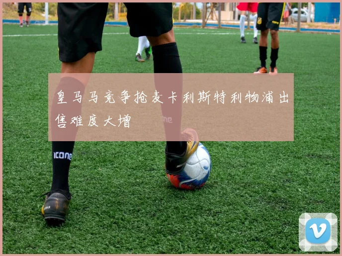 皇马马竞争抢麦卡利斯特利物浦出售难度大增