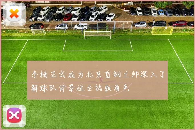 李楠正式成为北京首钢主帅深入了解球队背景适合执教角色