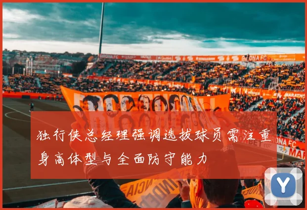 独行侠总经理强调选拔球员需注重身高体型与全面防守能力