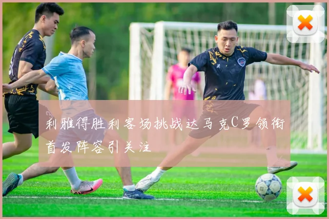 利雅得胜利客场挑战达马克C罗领衔首发阵容引关注
