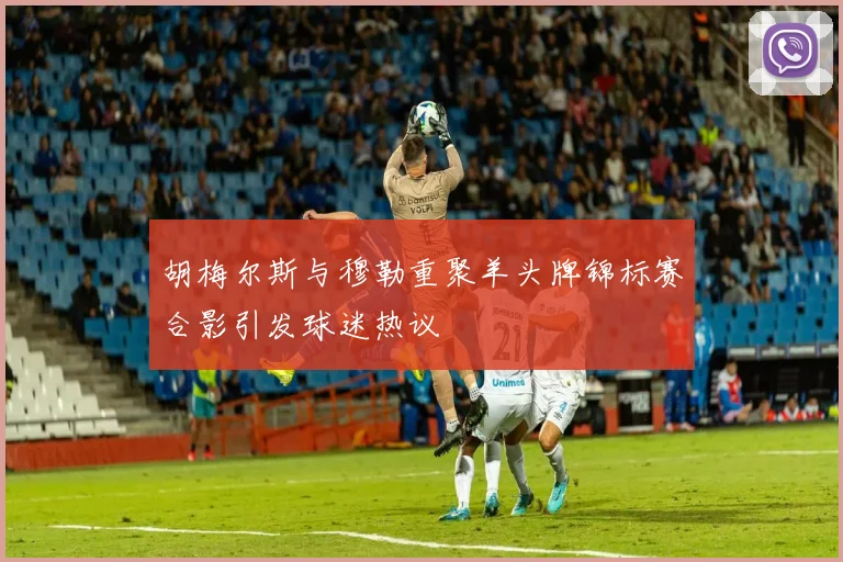 胡梅尔斯与穆勒重聚羊头牌锦标赛合影引发球迷热议
