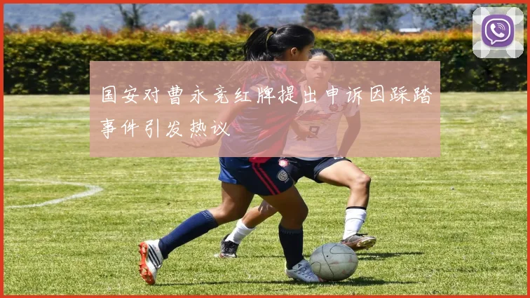 国安对曹永竞红牌提出申诉因踩踏事件引发热议