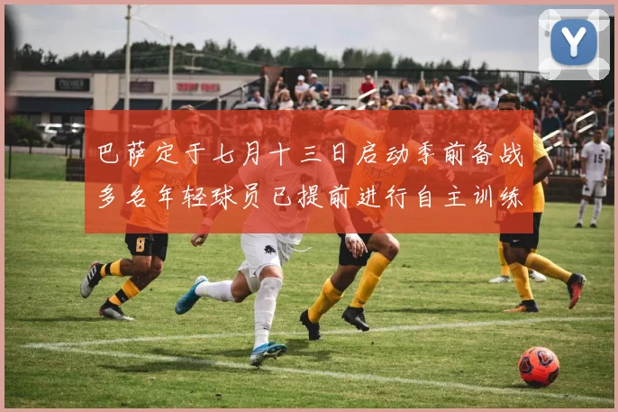 巴萨定于七月十三日启动季前备战多名年轻球员已提前进行自主训练