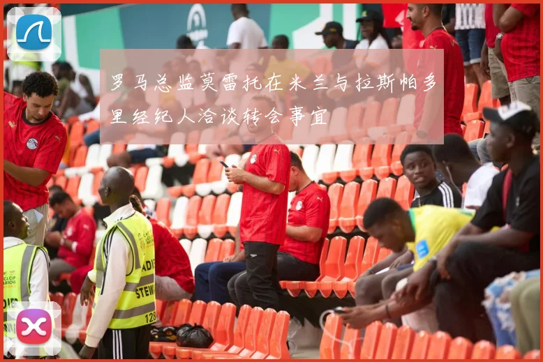 罗马总监莫雷托在米兰与拉斯帕多里经纪人洽谈转会事宜