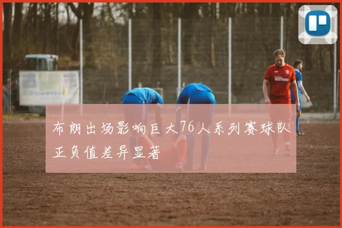 布朗出场影响巨大76人系列赛球队正负值差异显著