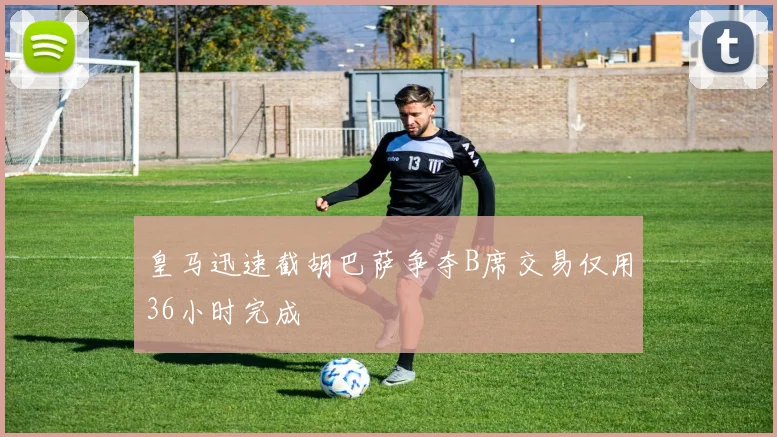 皇马迅速截胡巴萨争夺B席交易仅用36小时完成