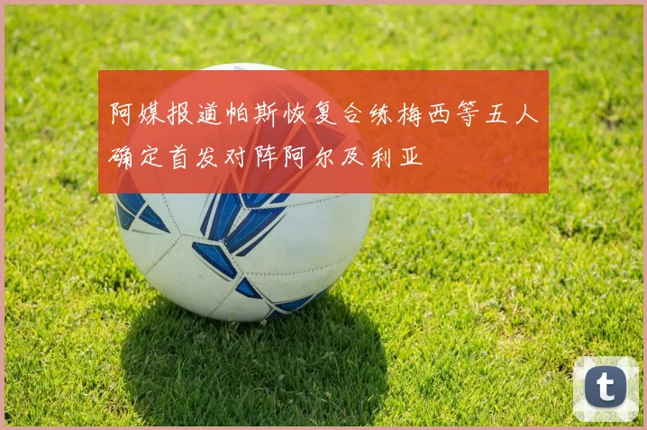 阿媒报道帕斯恢复合练梅西等五人确定首发对阵阿尔及利亚