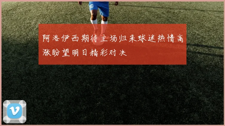 阿洛伊西期待主场归来球迷热情高涨盼望明日精彩对决