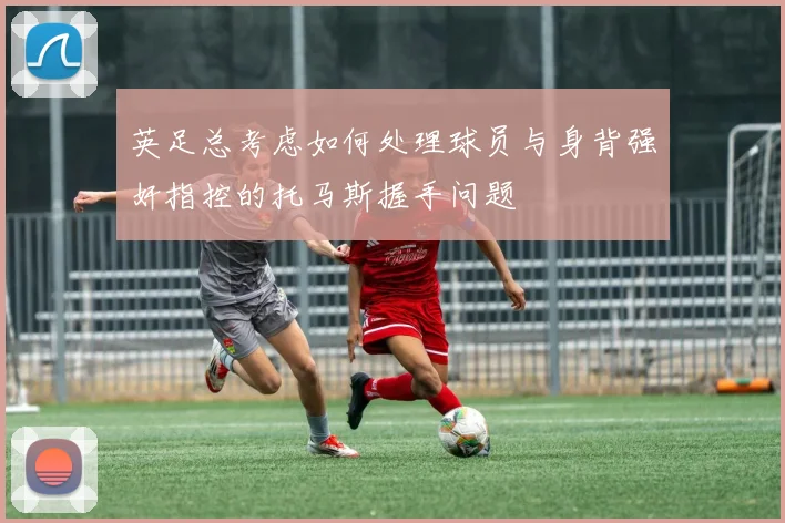 英足总考虑如何处理球员与身背强奸指控的托马斯握手问题