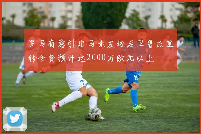 罗马有意引进马竞左边后卫鲁杰里转会费预计达2000万欧元以上