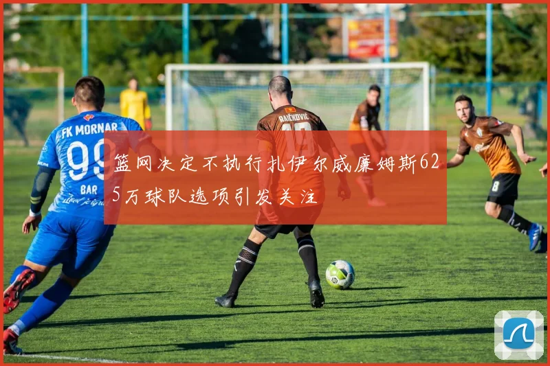 篮网决定不执行扎伊尔威廉姆斯625万球队选项引发关注