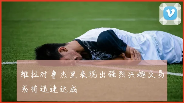维拉对鲁杰里表现出强烈兴趣交易或将迅速达成