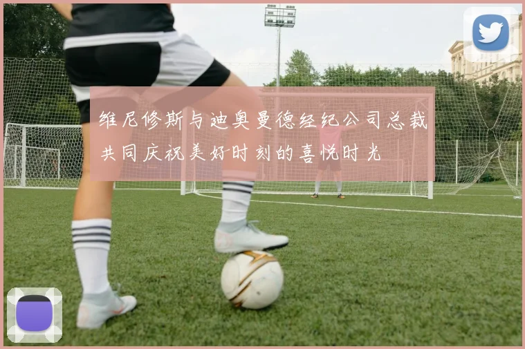 维尼修斯与迪奥曼德经纪公司总裁共同庆祝美好时刻的喜悦时光