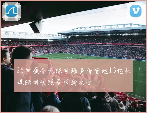 26岁桑乔无球可踢身价曾达13亿社媒晒训练照寻求新机会